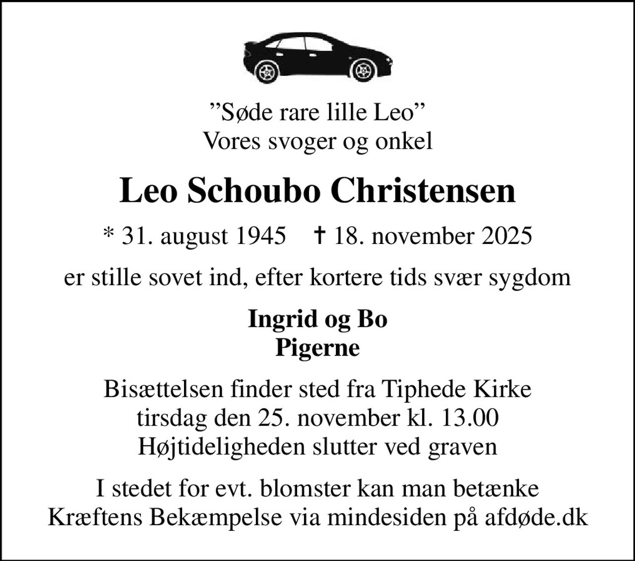 Søde rare lille Leo Vores svoger og onkel
Leo Schoubo Christensen
* 31. august 1945    ✝ 18. november 2025
er stille sovet ind, efter kortere tids svær sygdom
Ingrid og Bo Pigerne
Bisættelsen finder sted fra Tiphede Kirke  tirsdag den 25. november kl. 13.00  Højtideligheden slutter ved graven
I stedet for evt. blomster kan man betænke
					Kræftens Bekæmpelse via mindesiden på afdøde.dk