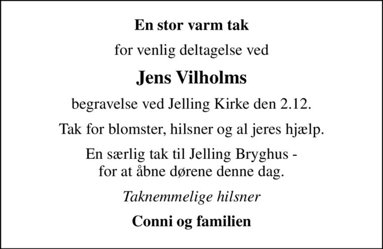 En stor varm tak
for venlig deltagelse ved
Jens Vilholms
begravelse ved Jelling Kirke den 2.12.
Tak for blomster, hilsner og al jeres hjælp.
En særlig tak til Jelling Bryghus - for at åbne dørene denne dag.
Taknemmelige hilsner
Conni og familien