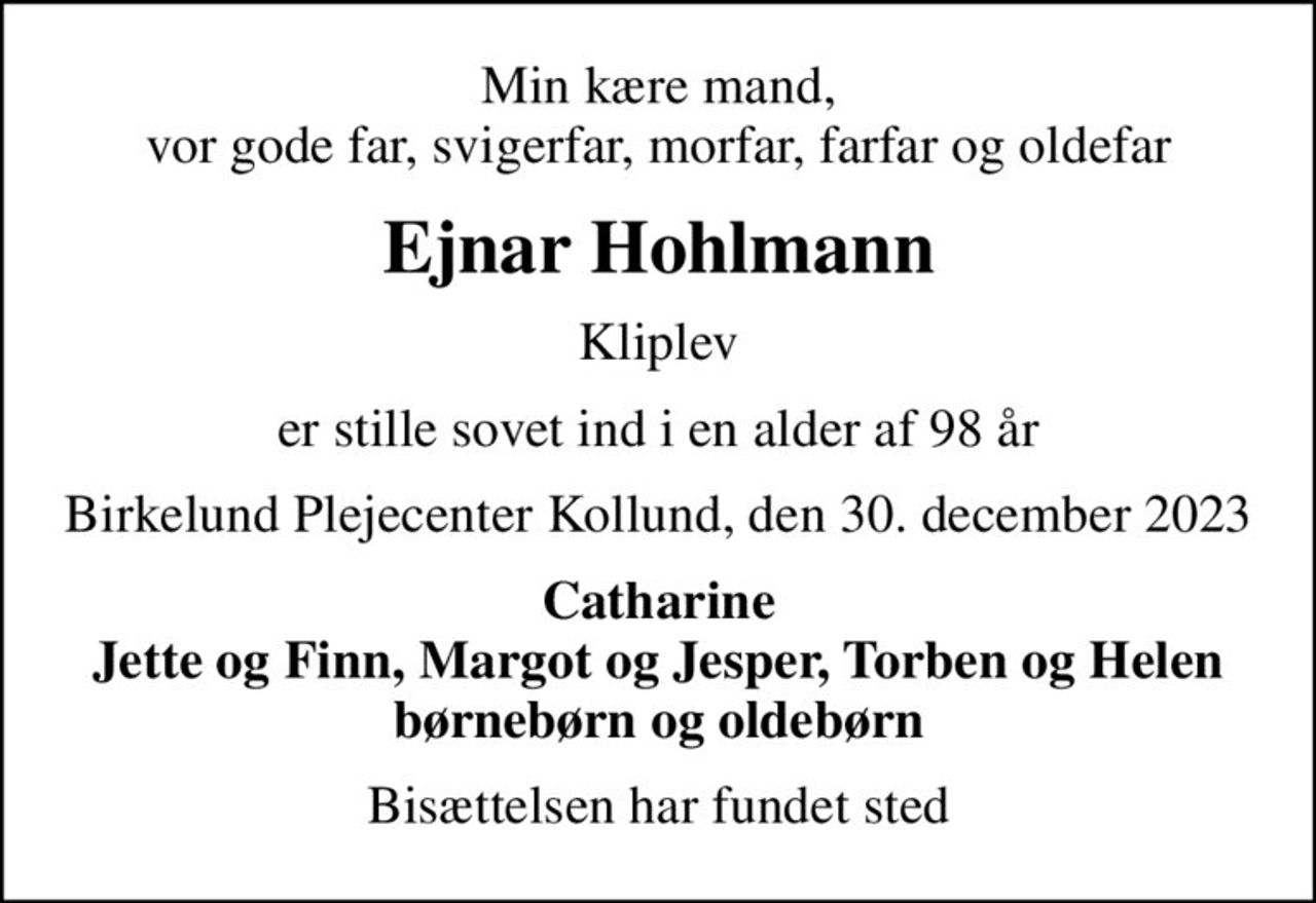 Min kære mand, vor gode far, svigerfar, morfar, farfar og oldefar
Ejnar Hohlmann
Kliplev
er stille sovet ind i en alder af 98 år
Birkelund Plejecenter Kollund, den 30. december 2023
Catharine Jette og Finn, Margot og Jesper, Torben og Helen
Bisættelsen har fundet sted
