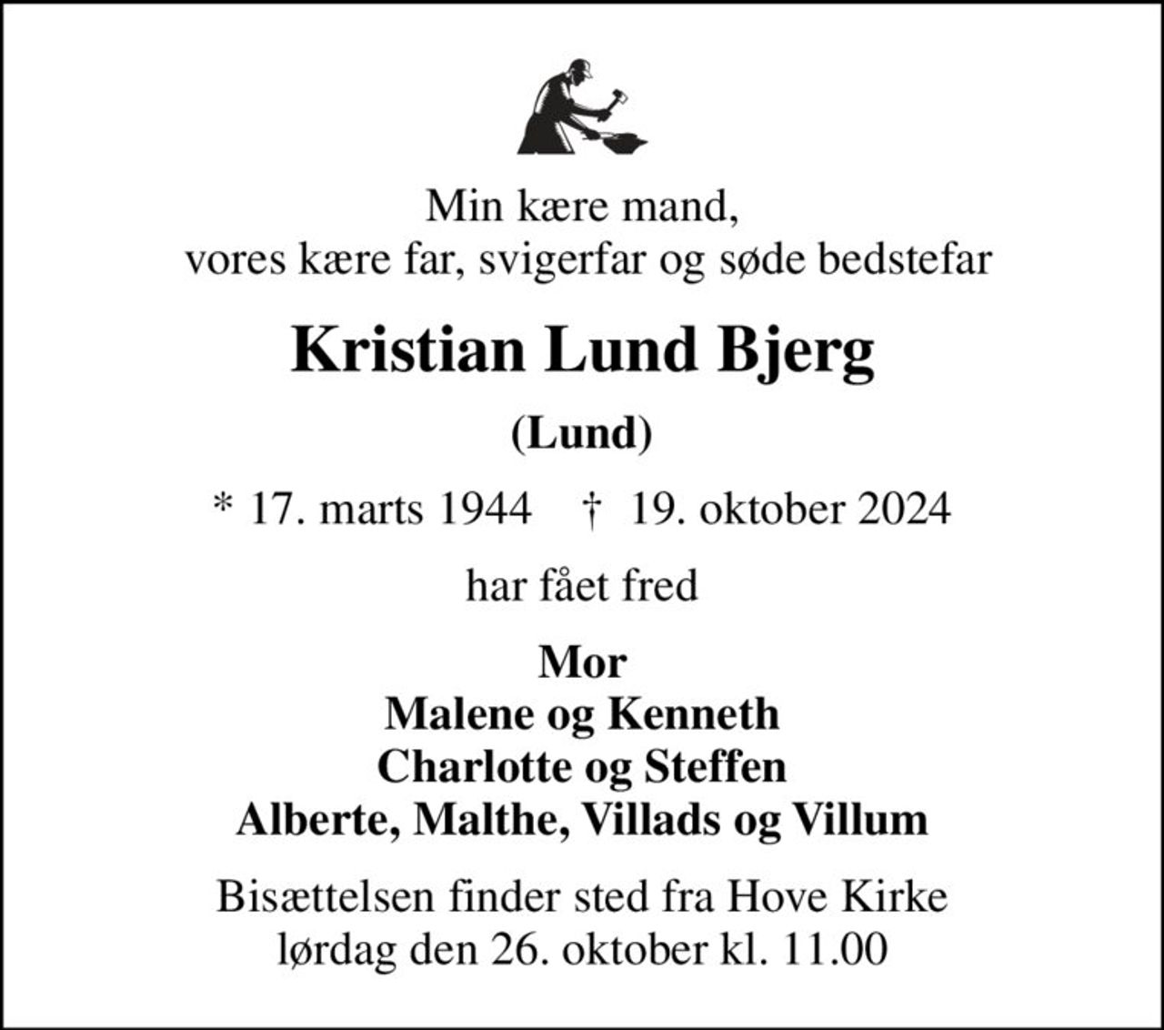 Min kære mand,  vores kære far, svigerfar og søde bedstefar
Kristian Lund Bjerg
(Lund)
* 17. marts 1944    ✝ 19. oktober 2024
har fået fred
Mor Malene og Kenneth Charlotte og Steffen Alberte, Malthe, Villads og Villum
Bisættelsen finder sted fra Hove Kirke  lørdag den 26. oktober kl. 11.00