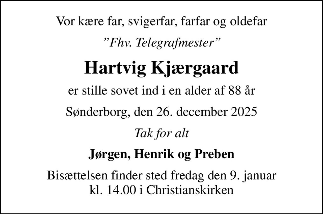 Vor kære far, svigerfar, farfar og oldefar
Fhv. Telegrafmester
Hartvig Kjærgaard
er stille sovet ind i en alder af 88 år
Sønderborg, den 26. december 2025
Tak for alt
Jørgen, Henrik og Preben
Bisættelsen finder sted fredag den 9. januar kl. 14.00 i Christianskirken