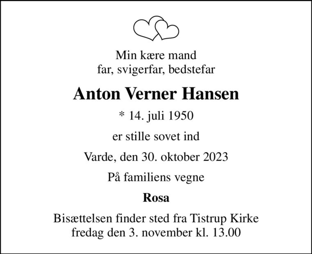 Min kære mand far, svigerfar, bedstefar
Anton Verner Hansen
* 14. juli 1950
er stille sovet ind
Varde, den 30. oktober 2023
På familiens vegne
Rosa
Bisættelsen finder sted fra Tistrup Kirke  fredag den 3. november kl. 13.00