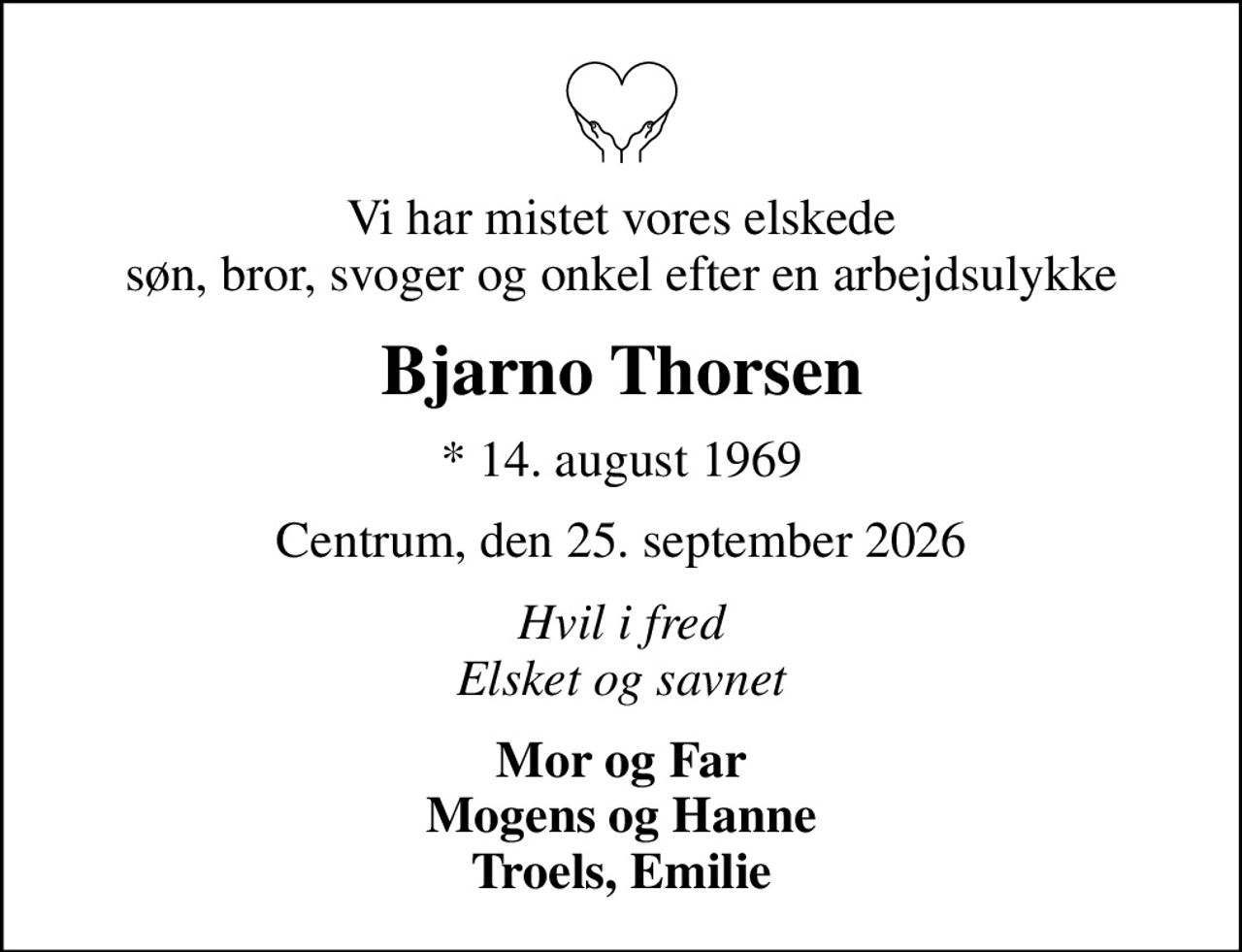 Vi har mistet vores elskede søn, bror, svoger og onkel efter en arbejdsulykke
Bjarno Thorsen
* 14. august 1969
Centrum, den 25. september 2026
Hvil i fred Elsket og savnet
Mor og Far Mogens og Hanne Troels, Emilie