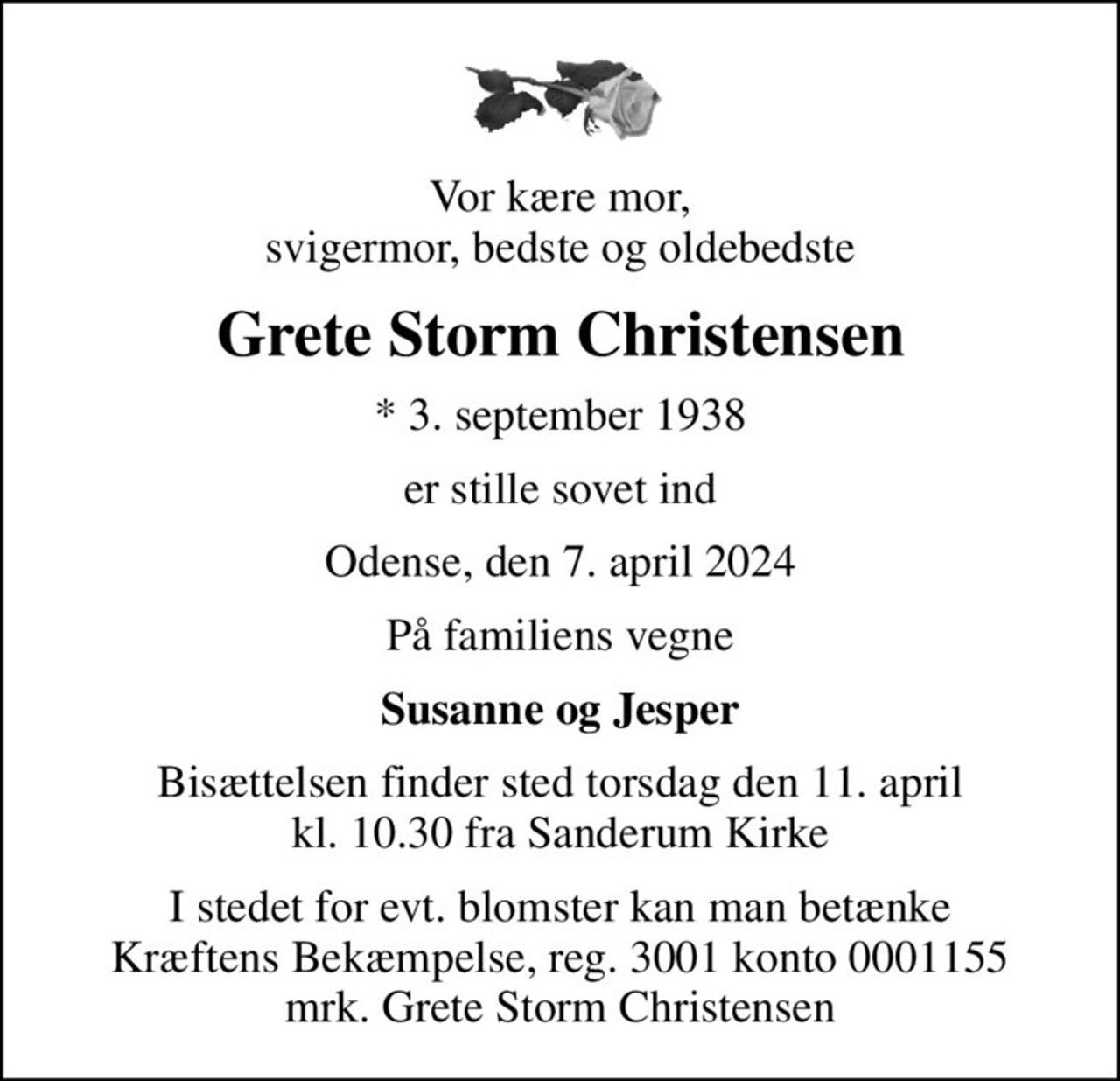 Vor kære mor, svigermor, bedste og oldebedste
Grete Storm Christensen
* 3. september 1938
er stille sovet ind
Odense, den 7. april 2024
På familiens vegne
Susanne og Jesper
Bisættelsen finder sted torsdag den 11. april kl. 10.30 fra Sanderum Kirke
I stedet for evt. blomster kan man betænke
					Kræftens Bekæmpelse reg.3001konto0001155mrk. Grete Storm
					Christensen