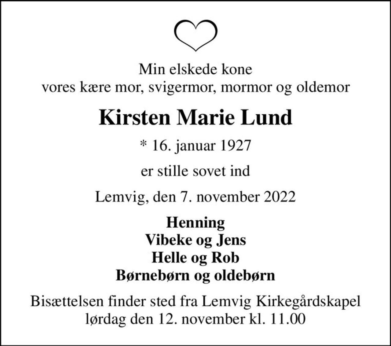 Min elskede kone vores kære mor, svigermor, mormor og oldemor
Kirsten Marie Lund
* 16. januar 1927
er stille sovet ind
Lemvig, den 7. november 2022
Henning Vibeke og Jens Helle og Rob Børnebørn og oldebørn
Bisættelsen finder sted fra Lemvig Kirkegårdskapel  lørdag den 12. november kl. 11.00