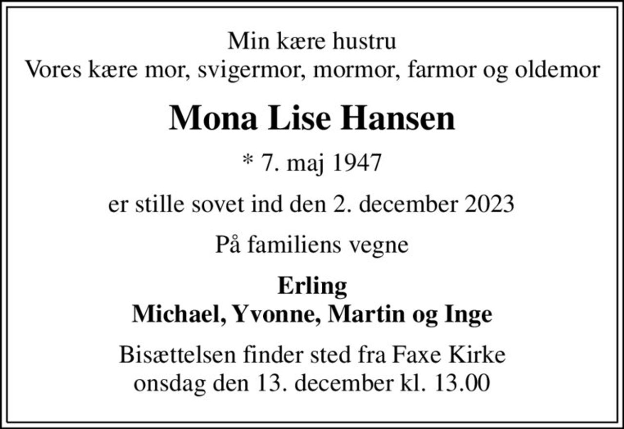 Min kære hustru Vores kære mor, svigermor, mormor, farmor og oldemor
Mona Lise Hansen
* 7. maj 1947
er stille sovet ind den 2. december 2023
På familiens vegne
Erling Michael, Yvonne, Martin og Inge
Bisættelsen finder sted fra Faxe Kirke  onsdag den 13. december kl. 13.00