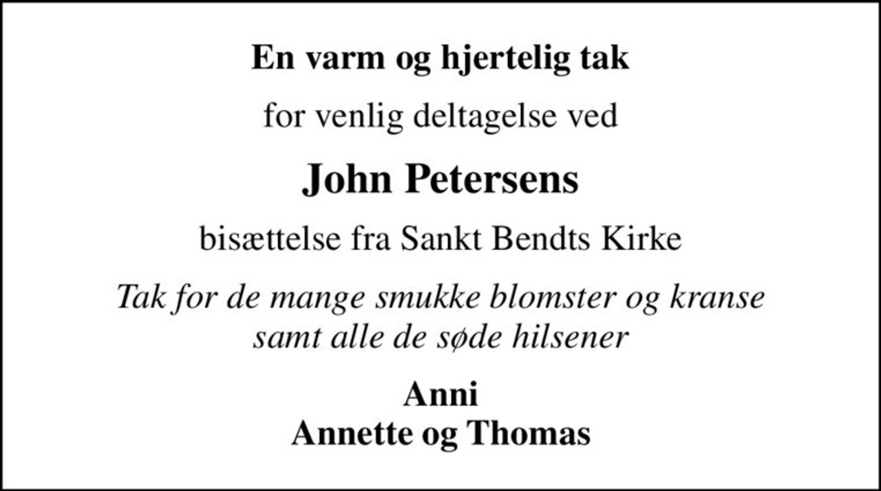 En varm og hjertelig tak
for venlig deltagelse ved
John Petersens
bisættelse fra Sankt Bendts Kirke
Tak for de mange smukke blomster og kranse samt alle de søde hilsener
Anni Annette og Thomas