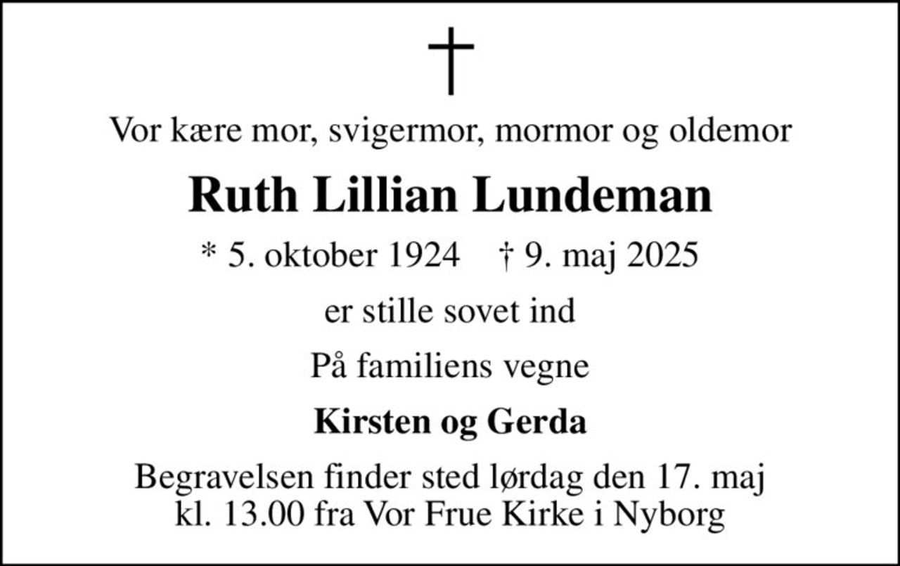 Vor kære mor, svigermor, mormor og oldemor
Ruth Lillian Lundeman
* 5. oktober 1924    ✝ 9. maj 2025
er stille sovet ind
På familiens vegne
Kirsten og Gerda
Begravelsen finder sted lørdag den 17. maj kl. 13.00 fra Vor Frue Kirke i Nyborg