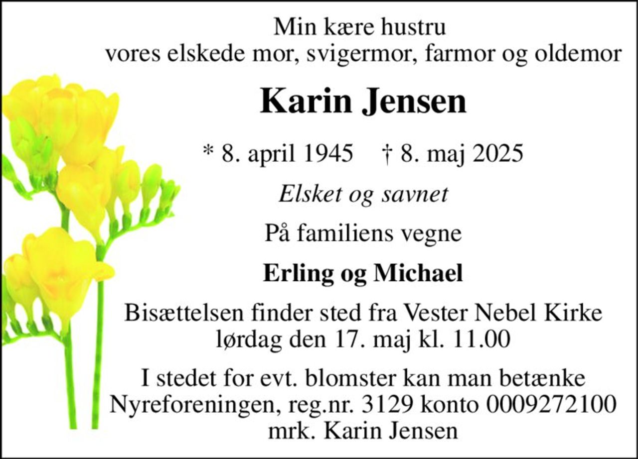 Min kære hustru  vores elskede mor, svigermor, farmor og oldemor 
Karin Jensen 
*​ 8. april 1945​    †​ 8. maj 2025 
Elsket og savnet 
På familiens vegne 
Erling og Michael 
Bisættelsen​ finder sted fra Vester Nebel Kirke​ lørdag den 17. maj​ kl. 11.00 
I stedet for evt. blomster kan man betænke Nyreforeningen, reg.nr. 3129 konto 0009272100 mrk. Karin Jensen