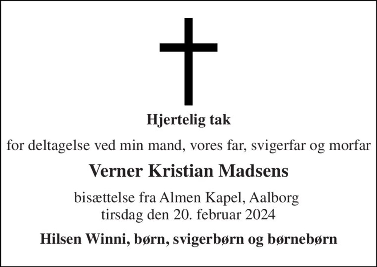 Hjertelig tak 
for deltagelse ved min mand, vores far, svigerfar og morfar 
Verner Kristian Madsens 
bisættelse fra Almen Kapel, Aalborg  tirsdag den 20. februar 2024 
Hilsen Winni, børn, svigerbørn og børnebørn