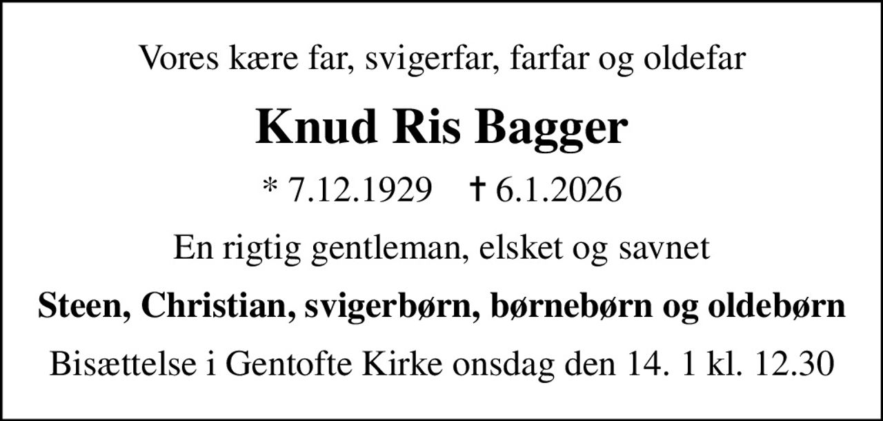 Vores kære far, svigerfar, farfar og oldefar
Knud Ris Bagger
* 7.12.1929    ✝ 6.1.2026
En rigtig gentleman, elsket og savnet
Steen, Christian, svigerbørn, børnebørn og oldebørn
Bisættelse i Gentofte Kirke onsdag den 14. 1 kl. 12.30