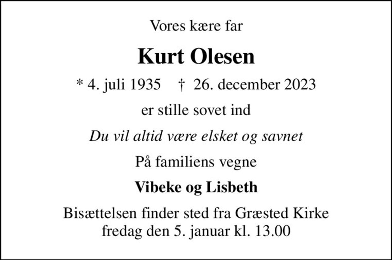 Vores kære far
Kurt Olesen
* 4. juli 1935    ✝ 26. december 2023
er stille sovet ind
Du vil altid være elsket og savnet
På familiens vegne
Vibeke og Lisbeth
Bisættelsen finder sted fra Græsted Kirke  fredag den 5. januar kl. 13.00