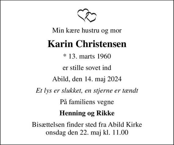 Min kære hustru og mor
Karin Christensen
* 13. marts 1960
er stille sovet ind
Abild, den 14. maj 2024
Et lys er slukket, en stjerne er tændt
På familiens vegne
Henning og Rikke
Bisættelsen finder sted fra Abild Kirke  onsdag den 22. maj kl. 11.00