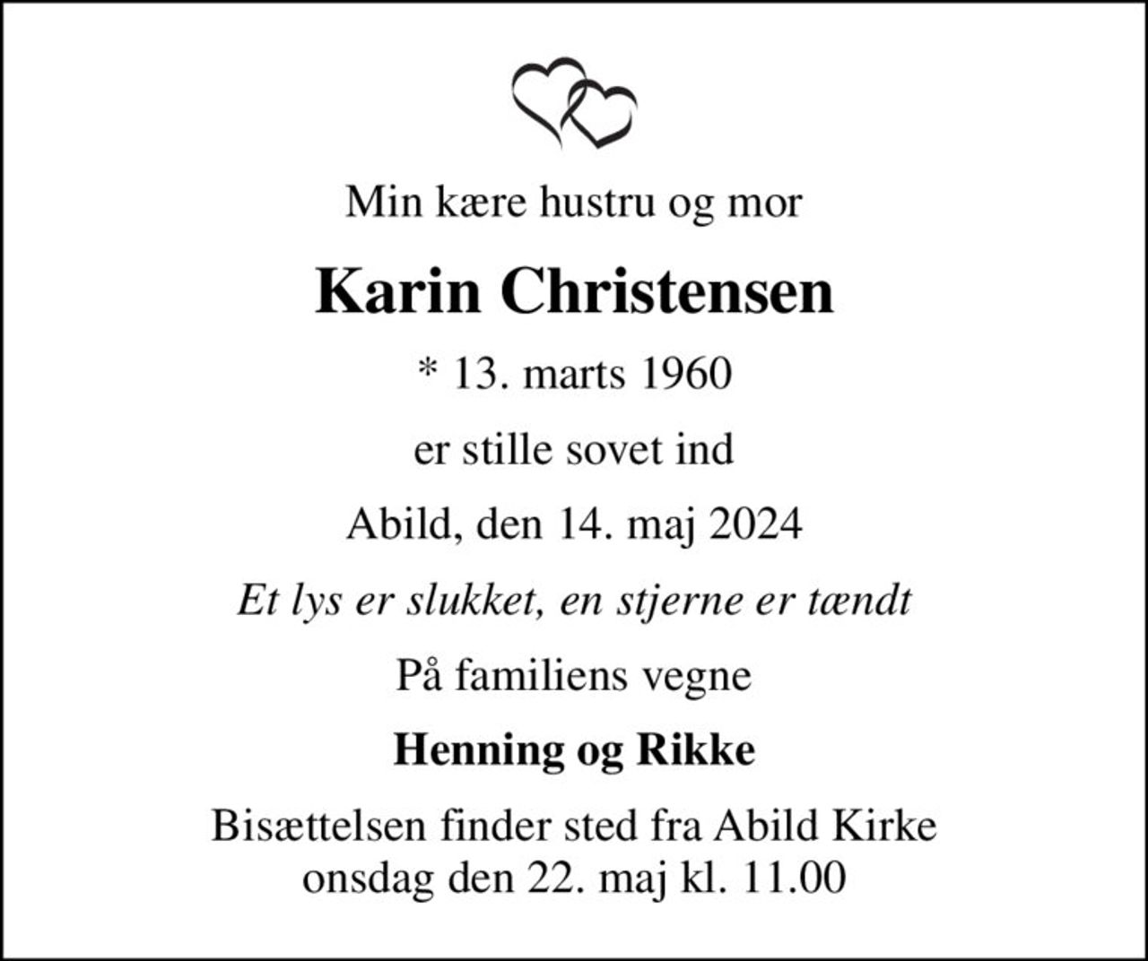 Min kære hustru og mor
Karin Christensen
* 13. marts 1960
er stille sovet ind
Abild, den 14. maj 2024
Et lys er slukket, en stjerne er tændt
På familiens vegne
Henning og Rikke
Bisættelsen finder sted fra Abild Kirke  onsdag den 22. maj kl. 11.00