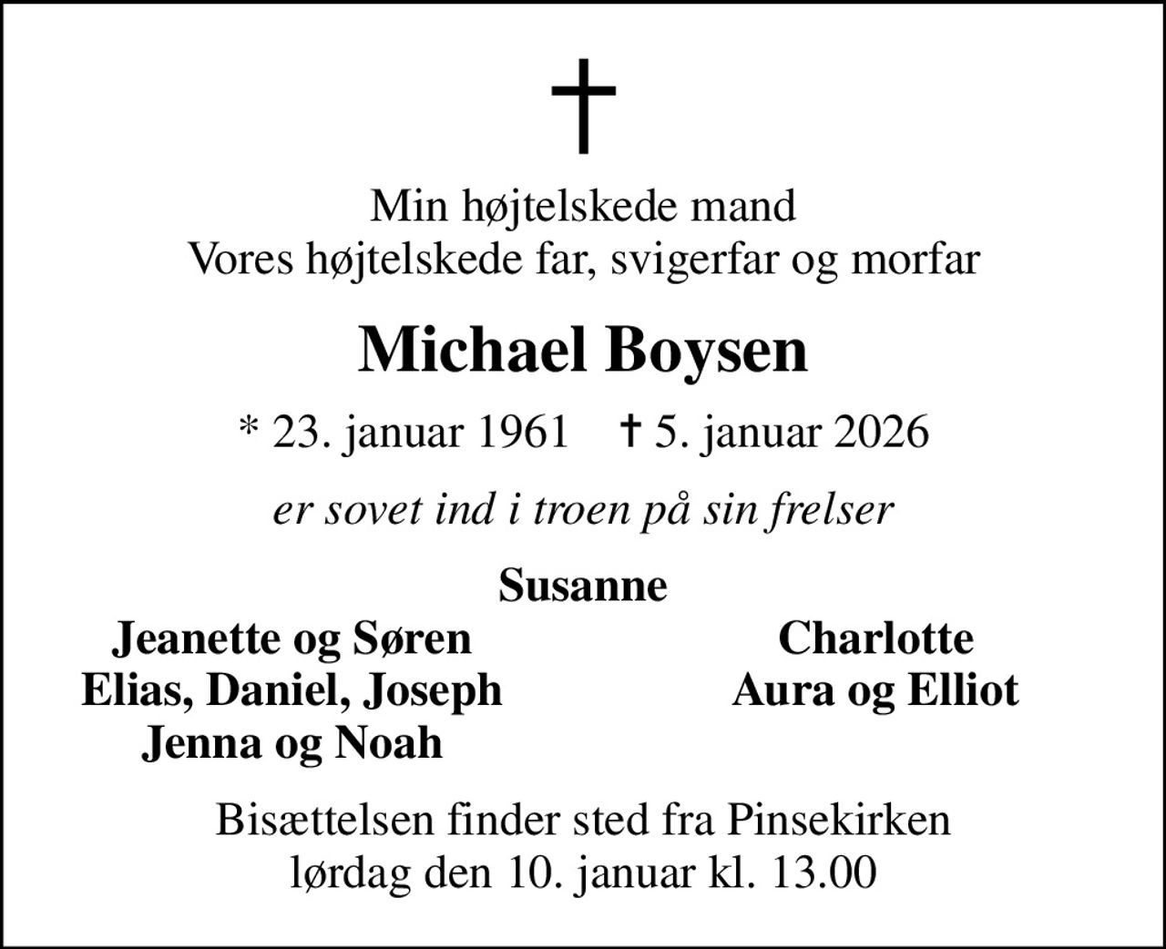 Min højtelskede mand Vores højtelskede far, svigerfar og morfar
Michael Boysen
* 23. januar 1961    ✝ 5. januar 2026
er sovet ind i troen på sin frelser
Susanne
Jeanette og Søren
Charlotte
Elias, Daniel, Joseph
Aura og Elliot
Jenna og Noah
Bisættelsen finder sted fra Pinsekirken  lørdag den 10. januar kl. 13.00