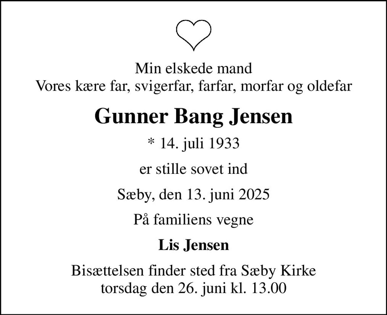 Min elskede mand Vores kære far, svigerfar, farfar, morfar og oldefar
Gunner Bang Jensen
* 14. juli 1933
er stille sovet ind
Sæby, den 13. juni 2025
På familiens vegne
Lis Jensen
Bisættelsen finder sted fra Sæby Kirke  torsdag den 26. juni kl. 13.00