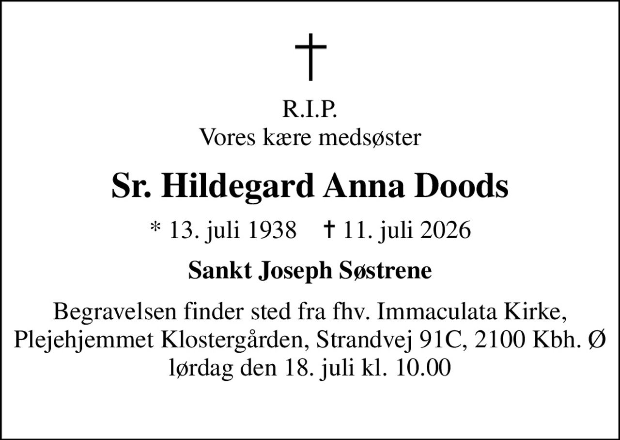 R.I.P. Vores kære medsøster
Sr. Hildegard Anna Doods
* 13. juli 1938    ✝ 11. juli 2026
Sankt Joseph Søstrene
Begravelsen finder sted fra fhv. Immaculata Kirke, Plejehjemmet Klostergården, Strandvej 91C, 2100 Kbh. Ø lørdag den 18. juli kl. 10.00