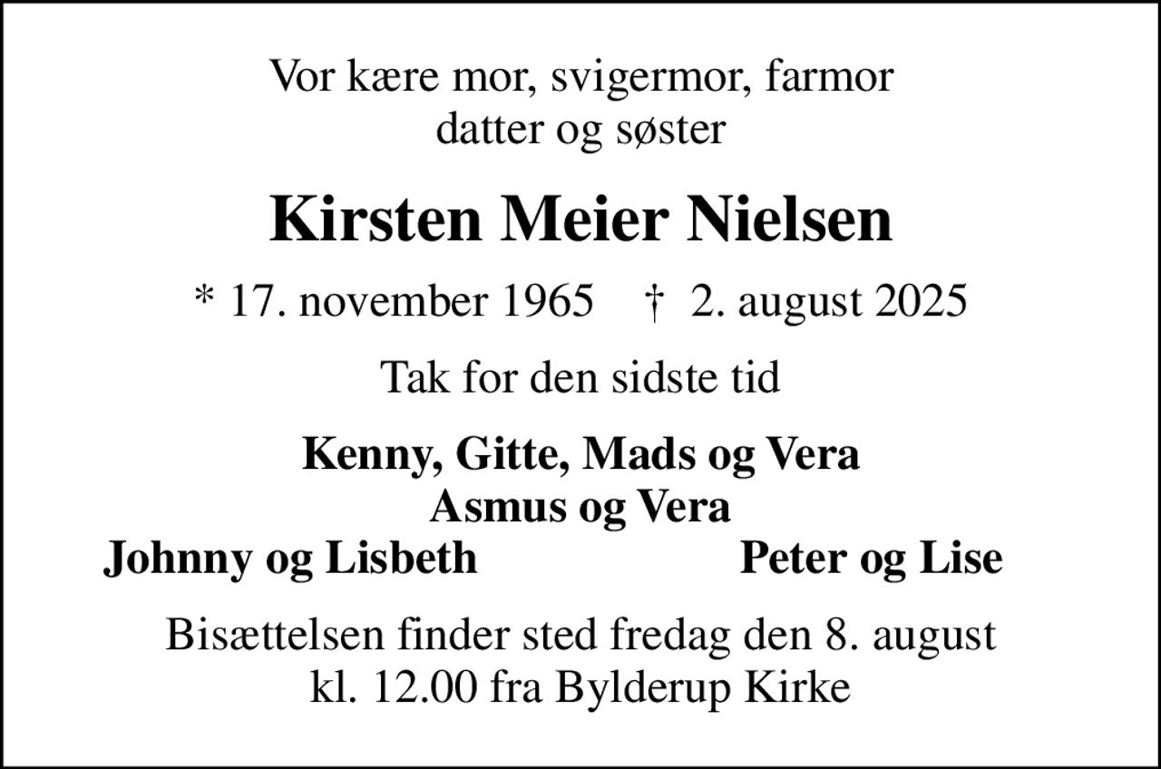 Vor kære mor, svigermor, farmor datter og søster
Kirsten Meier Nielsen
* 17. november 1965    ✝ 2. august 2025
Tak for den sidste tid
Kenny, Gitte, Mads og Vera Asmus og Vera
Johnny og Lisbeth
Peter og Lise
Bisættelsen finder sted fredag den 8. august kl. 12.00 fra Bylderup Kirke