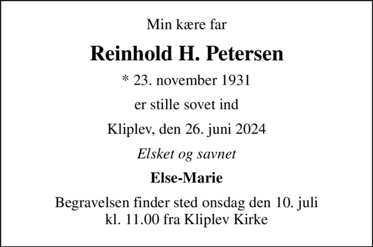 Min kære far
Reinhold H. Petersen
* 23. november 1931
er stille sovet ind
Kliplev, den 26. juni 2024
Elsket og savnet
Else-Marie
Begravelsen finder sted onsdag den 10. juli kl. 11.00 fra Kliplev Kirke