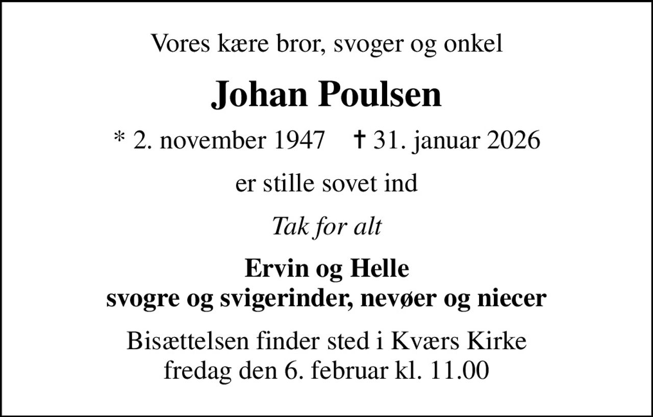 Vores kære bror, svoger og onkel
Johan Poulsen
* 2. november 1947    ✝ 31. januar 2026
er stille sovet ind
Tak for alt
Ervin og Helle svogre og svigerinder, nevøer og niecer
Bisættelsen finder sted i Kværs Kirke  fredag den 6. februar kl. 11.00