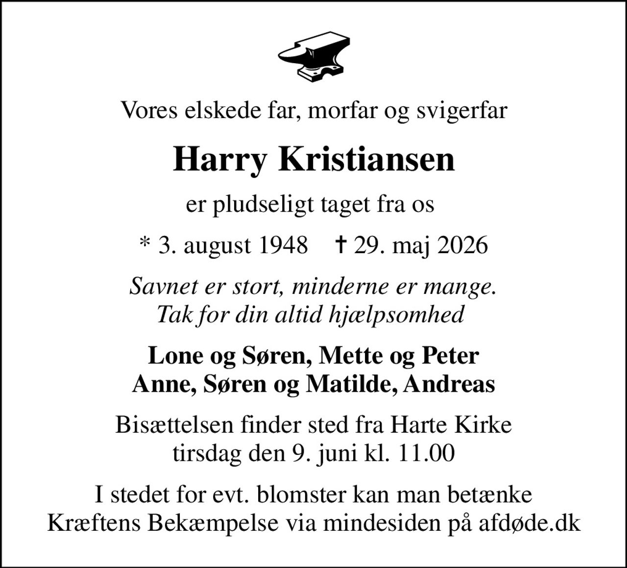 Vores elskede far, morfar og svigerfar
Harry Kristiansen
er pludseligt taget fra os 
* 3. august 1948    ✝ 29. maj 2026
Savnet er stort, minderne er mange. Tak for din altid hjælpsomhed 
Lone og Søren, Mette og Peter Anne, Søren og Matilde, Andreas
Bisættelsen finder sted fra Harte Kirke  tirsdag den 9. juni kl. 11.00 
I stedet for evt. blomster kan man betænke
					Kræftens Bekæmpelse via mindesiden på afdøde.dk