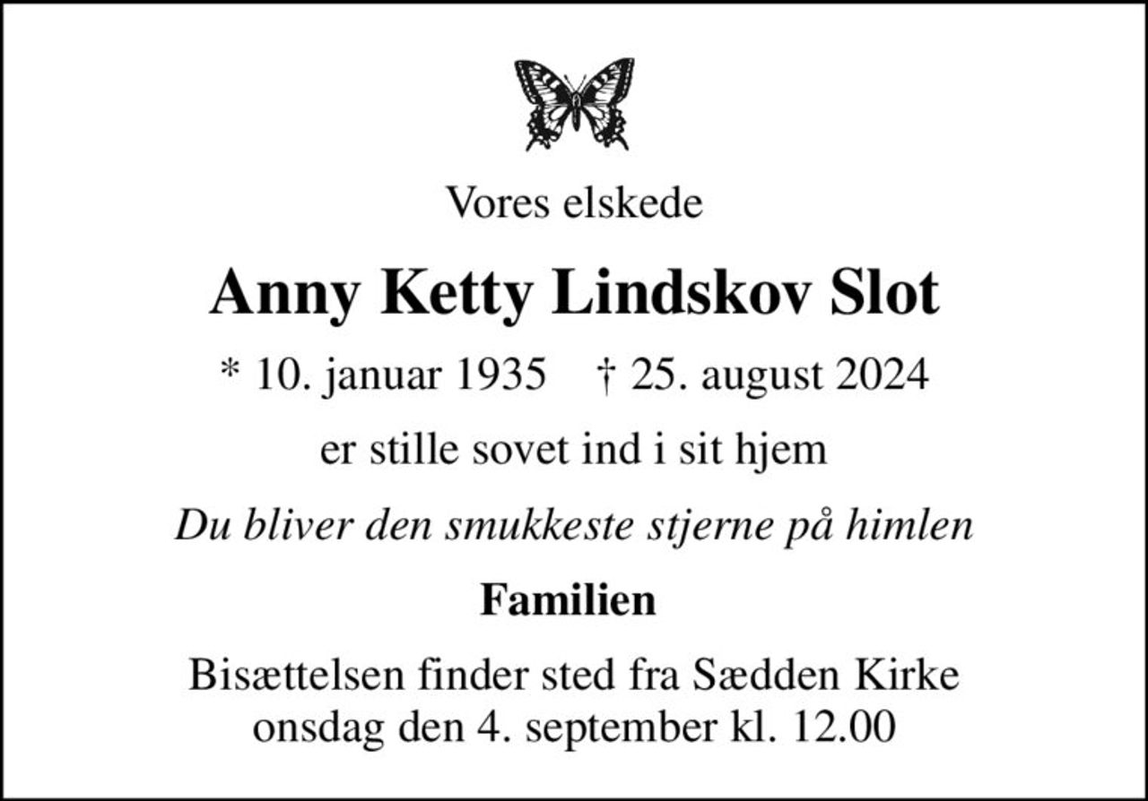 Vores elskede
Anny Ketty Lindskov Slot
* 10. januar 1935    ✝ 25. august 2024
er stille sovet ind i sit hjem
Du bliver den smukkeste stjerne på himlen
Familien 
Bisættelsen finder sted fra Sædden Kirke  onsdag den 4. september kl. 12.00
