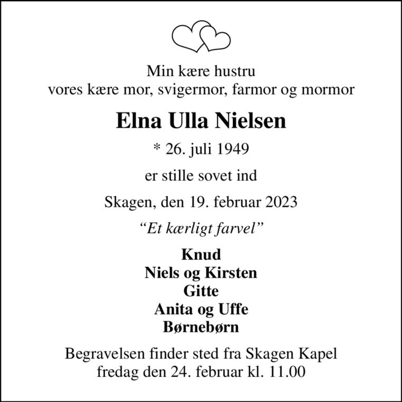 Min kære hustru vores kære mor, svigermor, farmor og mormor
Elna Ulla Nielsen
* 26. juli 1949
er stille sovet ind
Skagen, den 19. februar 2023
Et kærligt farvel
Knud Niels og Kirsten Gitte Anita og Uffe Børnebørn
Begravelsen finder sted fra Skagen Kapel  fredag den 24. februar kl. 11.00