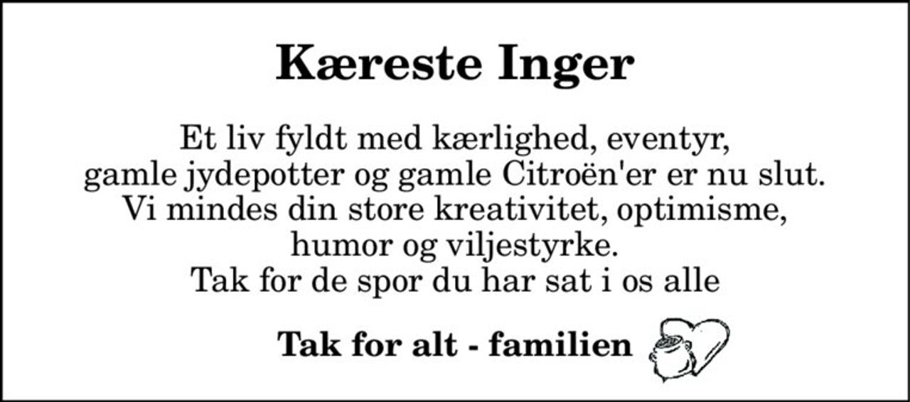 Kæreste Inger 
Et liv fyldt med kærlighed, eventyr, gamle jydepotter og gamle Citroën'er er nu slut. Vi mindes din store kreativitet, optimisme, humor og viljestyrke. Tak for de spor du har sat i os alle 
Tak for alt - familien