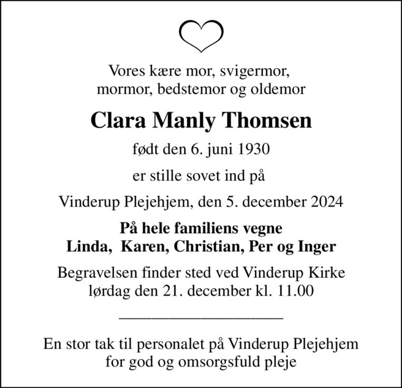 Vores kære mor, svigermor,  mormor, bedstemor og oldemor
Clara Manly Thomsen
født den 6. juni 1930
er stille sovet ind på 
Vinderup Plejehjem, den 5. december 2024
På hele familiens vegne Linda,  Karen, Christian, Per og Inger
Begravelsen finder sted ved Vinderup Kirke  lørdag den 21. december kl. 11.00 
En stor tak til personalet på Vinderup Plejehjem for god og omsorgsfuld pleje