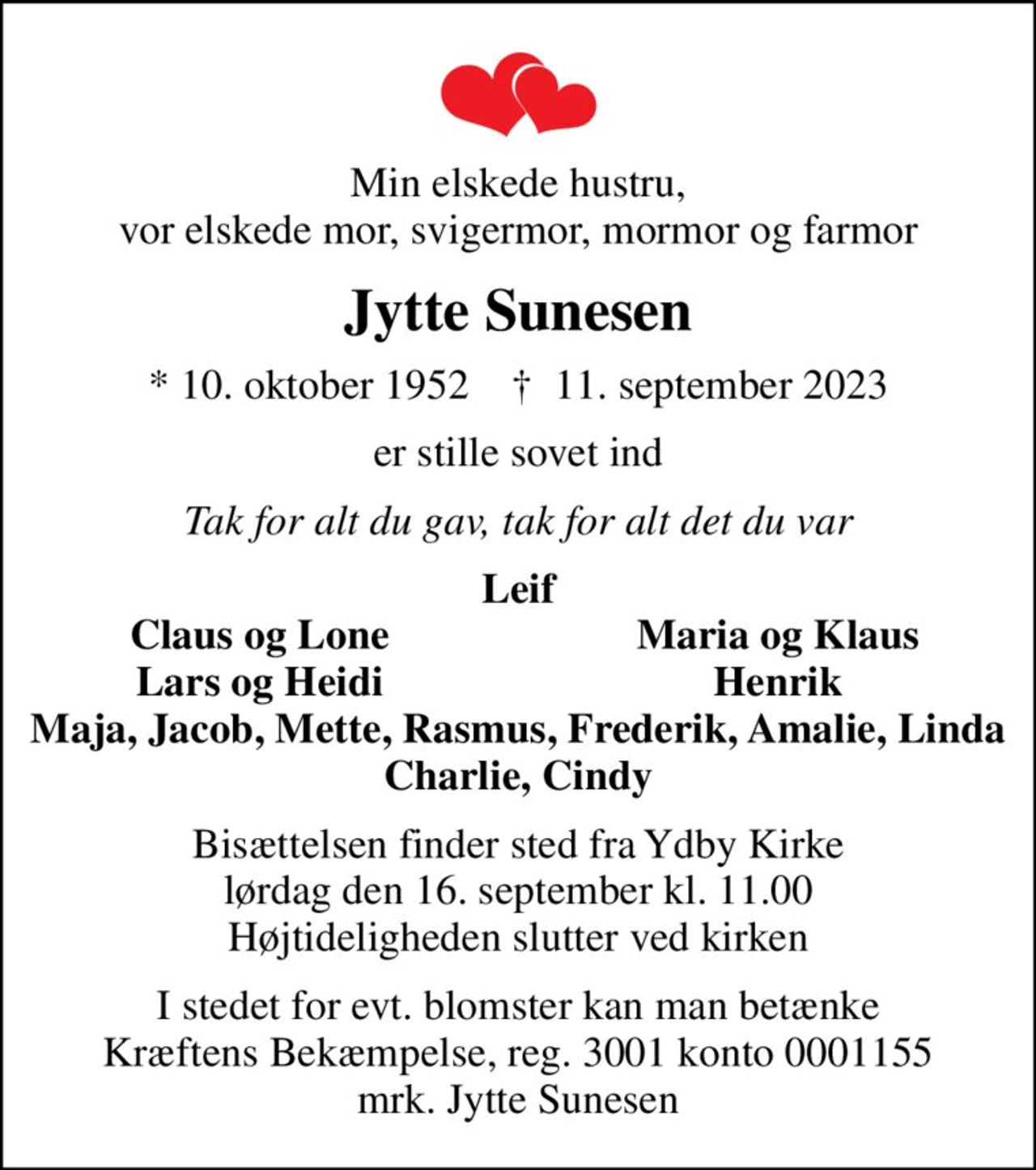 Min elskede hustru, vor elskede mor, svigermor, mormor og farmor
Jytte Sunesen
* 10. oktober 1952    ✝ 11. september 2023
er stille sovet ind
Tak for alt du gav, tak for alt det du var
Leif
Claus og Lone
Maria og Klaus
Lars og Heidi
Henrik
Bisættelsen finder sted fra Ydby Kirke  lørdag den 16. september kl. 11.00  Højtideligheden slutter ved kirken
I stedet for evt. blomster kan man betænke
					Kræftens Bekæmpelse reg.3001konto0001155mrk. Jytte
					Sunesen
