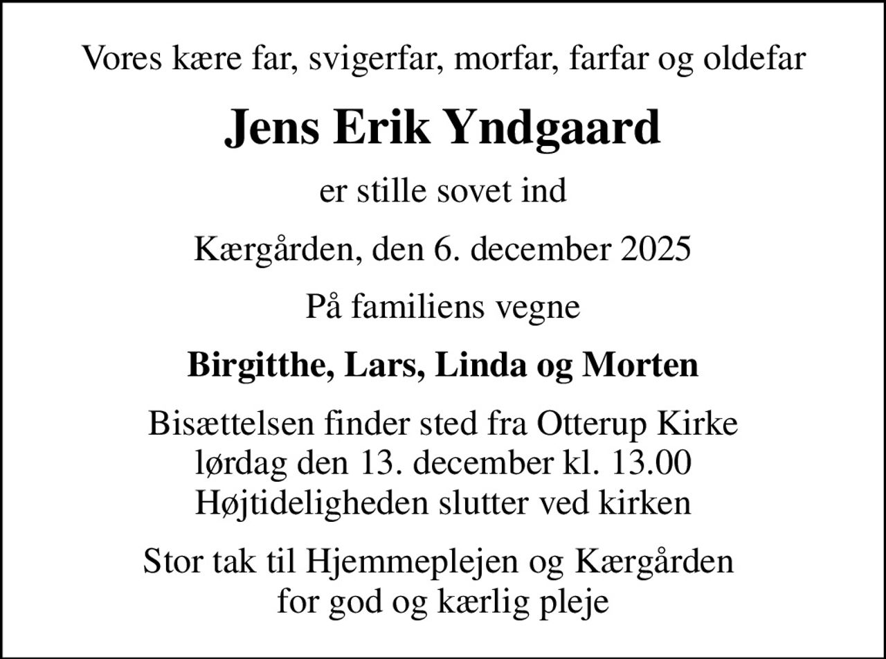 Vores kære far, svigerfar, morfar, farfar og oldefar
Jens Erik Yndgaard
er stille sovet ind
Kærgården, den 6. december 2025
På familiens vegne
Birgitthe, Lars, Linda og Morten
Bisættelsen finder sted fra Otterup Kirke  lørdag den 13. december kl. 13.00  Højtideligheden slutter ved kirken
Stor tak til Hjemmeplejen og Kærgården  for god og kærlig pleje