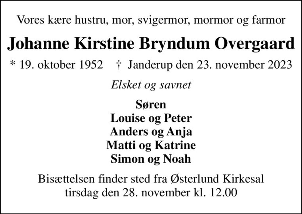 Vores kære hustru, mor, svigermor, mormor og farmor
Johanne Kirstine Bryndum Overgaard
* 19. oktober 1952    ✝ Janderup den 23. november 2023
Elsket og savnet
Søren Louise og Peter Anders og Anja Matti og Katrine Simon og Noah
Bisættelsen finder sted fra Østerlund Kirkesal  tirsdag den 28. november kl. 12.00
