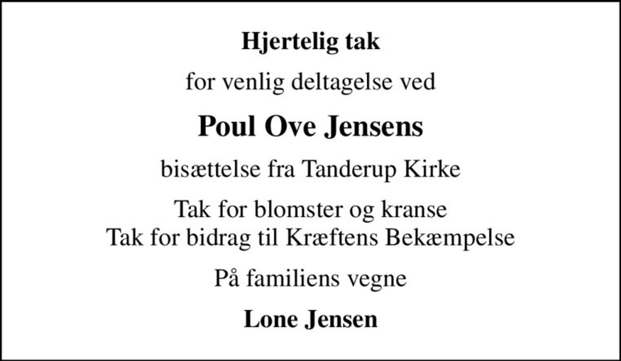 Hjertelig tak
for venlig deltagelse ved
Poul Ove Jensens
bisættelse fra Tanderup Kirke
Tak for blomster og kranse Tak for bidrag til Kræftens Bekæmpelse
På familiens vegne
Lone Jensen