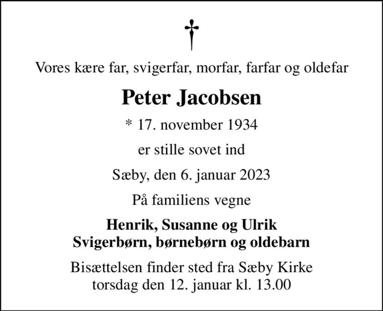 Vores kære far, svigerfar, morfar, farfar og oldefar
Peter Jacobsen
* 17. november 1934
er stille sovet ind
Sæby, den 6. januar 2023
På familiens vegne
Henrik, Susanne og Ulrik Svigerbørn, børnebørn og oldebarn
Bisættelsen finder sted fra Sæby Kirke  torsdag den 12. januar kl. 13.00