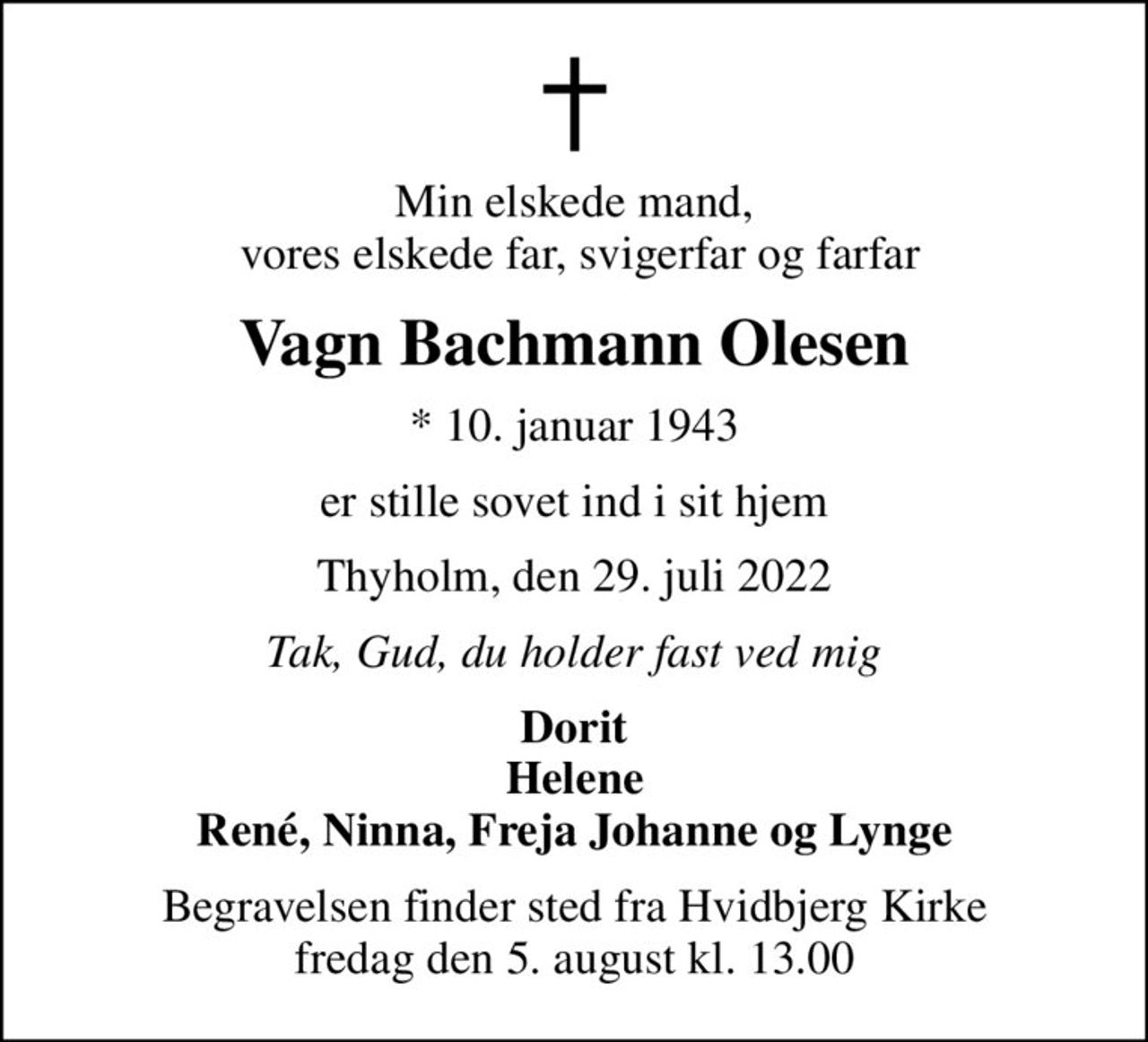 Min elskede mand,  vores elskede far, svigerfar og farfar
Vagn Bachmann Olesen
* 10. januar 1943
er stille sovet ind i sit hjem
Thyholm, den 29. juli 2022
Tak, Gud, du holder fast ved mig
Dorit Helene René, Ninna, Freja Johanne og Lynge
Begravelsen finder sted fra Hvidbjerg Kirke  fredag den 5. august kl. 13.00