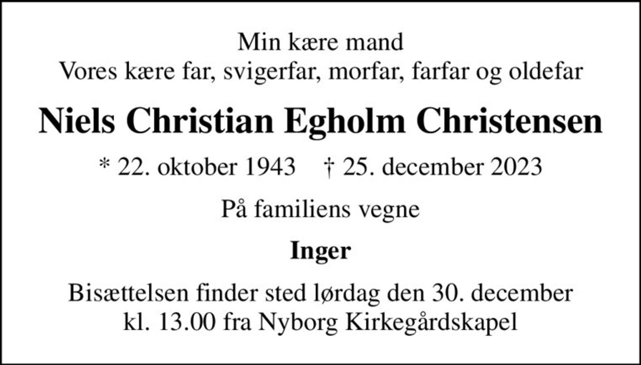 Min kære mand Vores kære far, svigerfar, morfar, farfar og oldefar
Niels Christian Egholm Christensen
* 22. oktober 1943    ✝ 25. december 2023
På familiens vegne
Inger
Bisættelsen finder sted lørdag den 30. december kl. 13.00 fra Nyborg Kirkegårdskapel