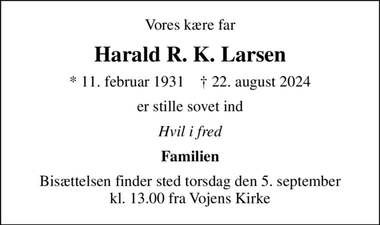Vores kære far
Harald R. K. Larsen
* 11. februar 1931    ✝ 22. august 2024
er stille sovet ind
Hvil i fred
Familien
Bisættelsen finder sted torsdag den 5. september kl. 13.00 fra Vojens Kirke