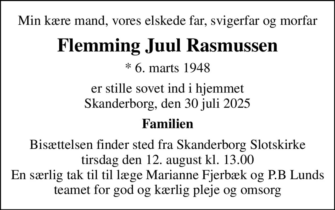 Min kære mand, vores elskede far, svigerfar og morfar
Flemming Juul Rasmussen
* 6. marts 1948
er stille sovet ind i hjemmet Skanderborg, den 30 juli 2025
Familien
Bisættelsen finder sted fra Skanderborg Slotskirke  tirsdag den 12. august kl. 13.00  En særlig tak til til læge Marianne Fjerbæk og P.B Lunds teamet for god og kærlig pleje og omsorg