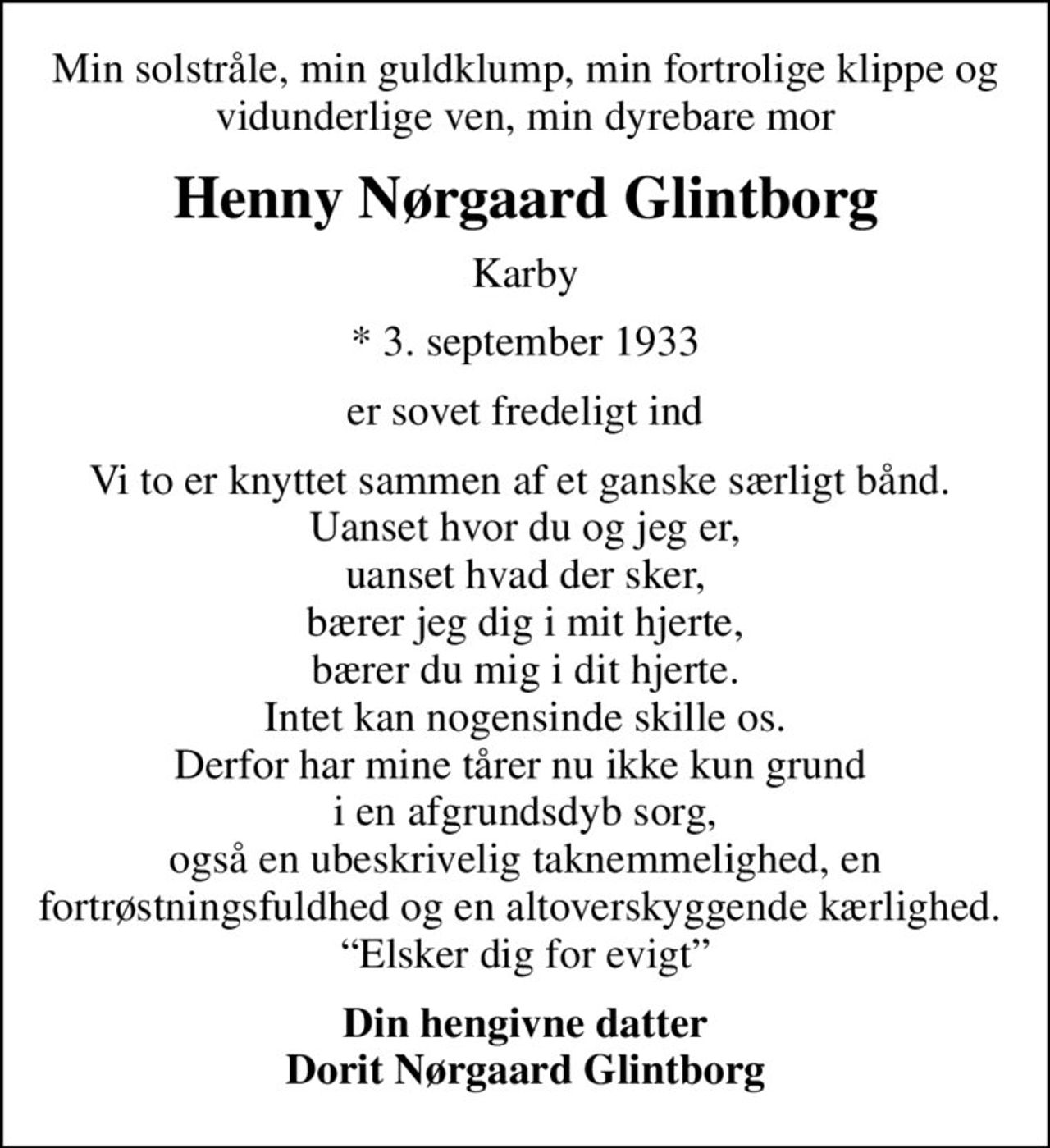 Min solstråle, min guldklump, min fortrolige klippe og vidunderlige ven, min dyrebare mor
Henny Nørgaard Glintborg
Karby
* 3. september 1933
er sovet fredeligt ind
Vi to er knyttet sammen af et ganske særligt bånd.  Uanset hvor du og jeg er, uanset hvad der sker, bærer jeg dig i mit hjerte, bærer du mig i dit hjerte. Intet kan nogensinde skille os. Derfor har mine tårer nu ikke kun grund  i en afgrundsdyb sorg, også en ubeskrivelig taknemmelighed, en fortrøstningsfuldhed og en altoverskyggende kærlighed.  Elsker dig for evigt
Din hengivne datter Dorit Nørgaard Glintborg
