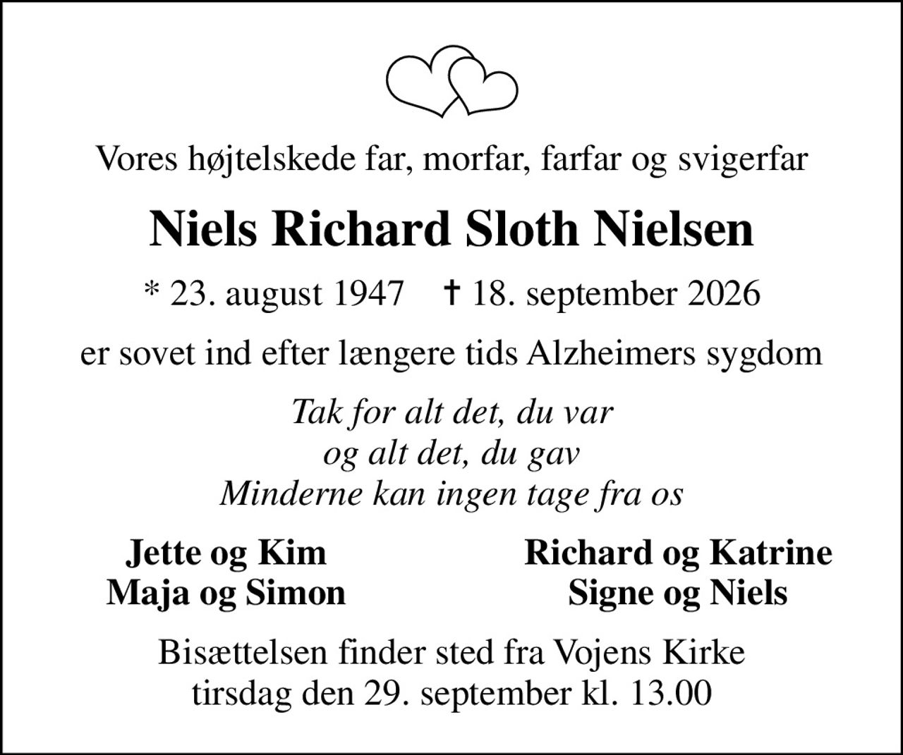 Vores højtelskede far, morfar, farfar og svigerfar
Niels Richard Sloth Nielsen
* 23. august 1947    ✝ 18. september 2026
er sovet ind efter længere tids Alzheimers sygdom
Tak for alt det, du var og alt det, du gav Minderne kan ingen tage fra os
Jette og Kim
Richard og Katrine
Maja og Simon
Signe og Niels
Bisættelsen finder sted fra Vojens Kirke  tirsdag den 29. september kl. 13.00