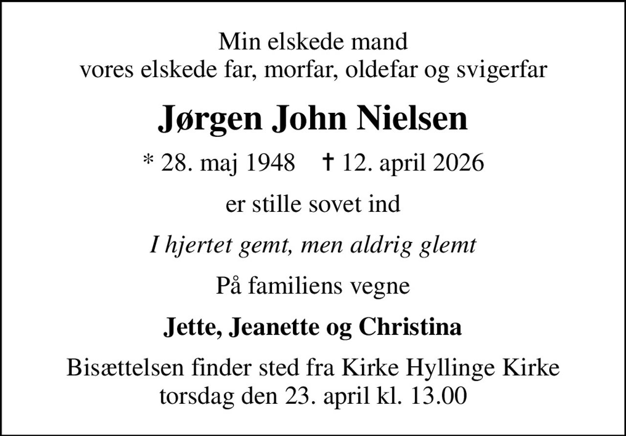 Min elskede mand vores elskede far, morfar, oldefar og svigerfar
Jørgen John Nielsen
* 28. maj 1948    ✝ 12. april 2026
er stille sovet ind
I hjertet gemt, men aldrig glemt
På familiens vegne
Jette, Jeanette og Christina
Bisættelsen finder sted fra Kirke Hyllinge Kirke  torsdag den 23. april kl. 13.00