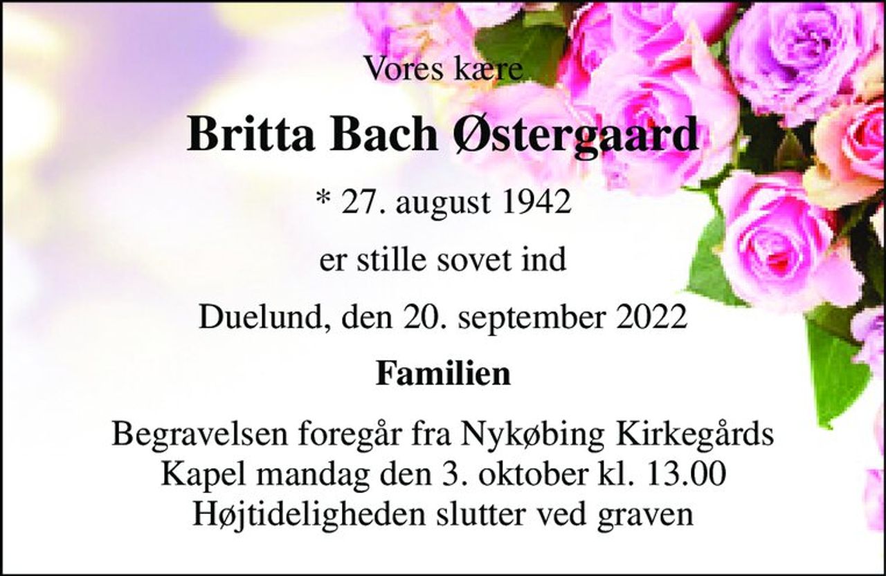 Vores kære 
Britta Bach Østergaard 
*​ 27. august 1942 
er stille sovet ind 
Duelund, den 20. september 2022 
Familien 
Begravelsen​ foregår fra Nykøbing Kirkegårds​ Kapel mandag den 3. oktober​ kl. 13.00 Højtideligheden slutter ved graven