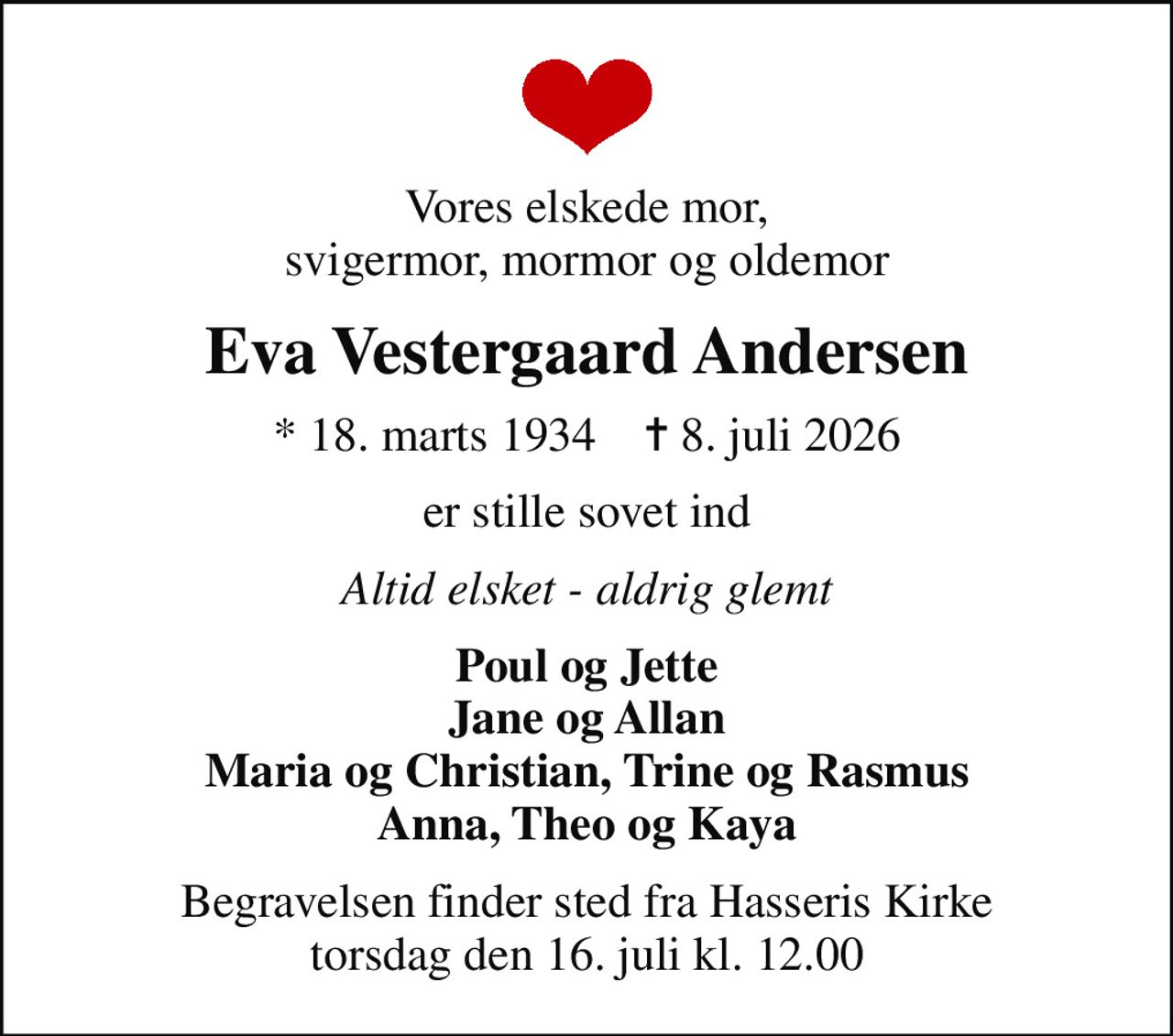 Vores elskede mor, svigermor, mormor og oldemor
Eva Vestergaard Andersen
* 18. marts 1934    ✝ 8. juli 2026
er stille sovet ind
Altid elsket - aldrig glemt
Poul og Jette Jane og Allan Maria og Christian, Trine og Rasmus Anna, Theo og Kaya
Begravelsen finder sted fra Hasseris Kirke  torsdag den 16. juli kl. 12.00