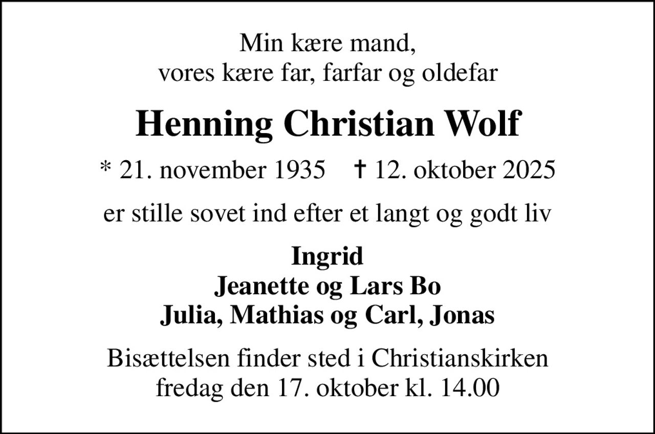 Min kære mand, vores kære far, farfar og oldefar
Henning Christian Wolf
* 21. november 1935    ✝ 12. oktober 2025
er stille sovet ind efter et langt og godt liv
Ingrid Jeanette og Lars Bo Julia, Mathias og Carl, Jonas
Bisættelsen finder sted i Christianskirken  fredag den 17. oktober kl. 14.00