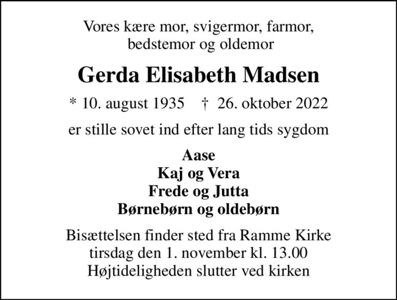 Vores kære mor, svigermor, farmor,  bedstemor og oldemor
Gerda Elisabeth Madsen
* 10. august 1935    ✝ 26. oktober 2022
er stille sovet ind efter lang tids sygdom
Aase Kaj og Vera Frede og Jutta Børnebørn og oldebørn
Bisættelsen finder sted fra Ramme Kirke  tirsdag den 1. november kl. 13.00  Højtideligheden slutter ved kirken