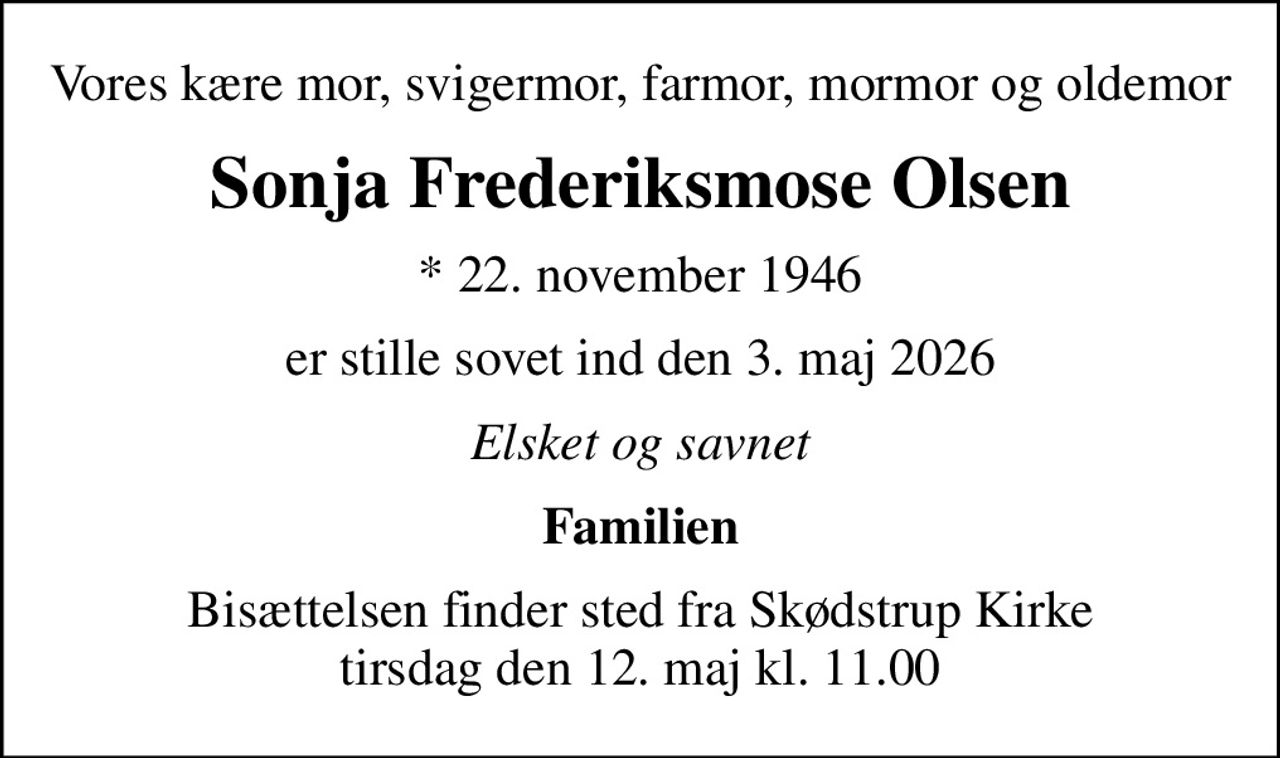 Vores kære mor, svigermor, farmor, mormor og oldemor
Sonja Frederiksmose Olsen
* 22. november 1946
er stille sovet ind den 3. maj 2026
Elsket og savnet
Familien
Bisættelsen finder sted fra Skødstrup Kirke  tirsdag den 12. maj kl. 11.00
