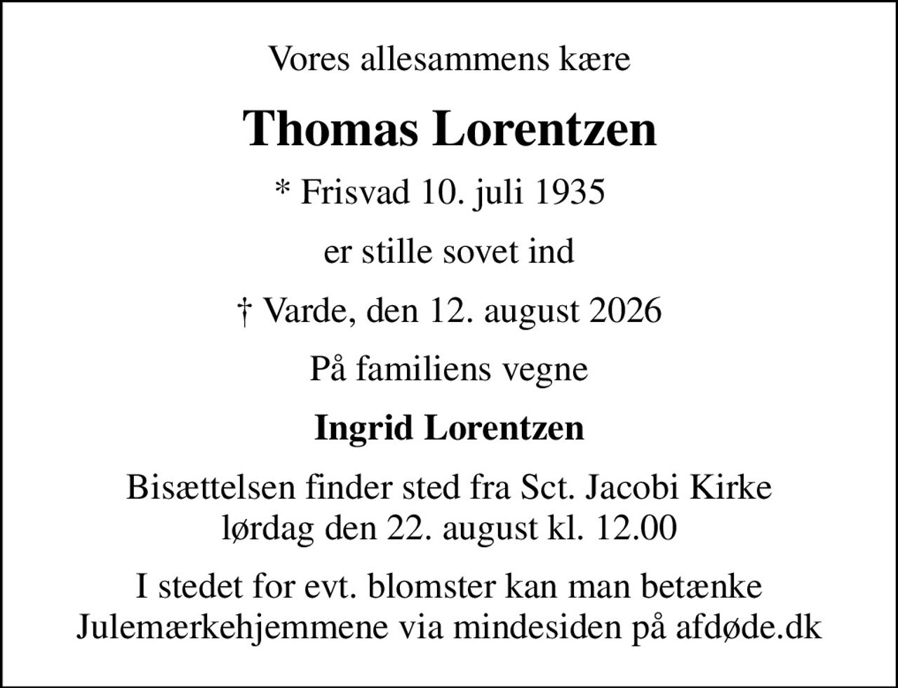 Vores allesammens kære
Thomas Lorentzen
* Frisvad 10. juli 1935  
er stille sovet ind
 Varde, den 12. august 2026
På familiens vegne
Ingrid Lorentzen
Bisættelsen finder sted fra Sct. Jacobi Kirke  lørdag den 22. august kl. 12.00 
I stedet for evt. blomster kan man betænke
					Julemærkehjemmene via mindesiden på afdøde.dk