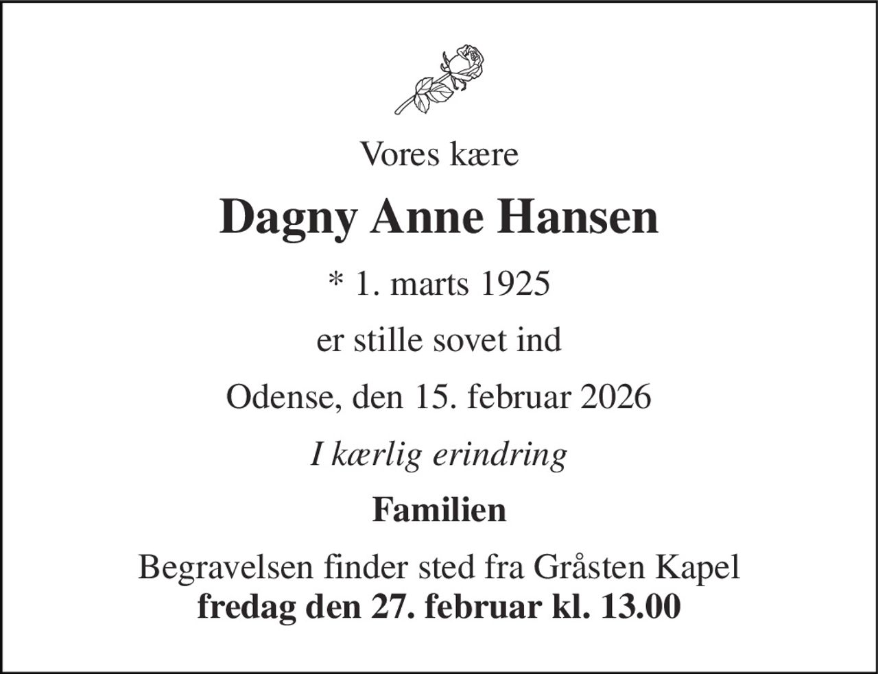 Vores kære 
Dagny Anne Hansen 
*​ 1. marts 1925 
er stille sovet ind 
Odense, den 15. februar 2026 
I kærlig erindring 
Familien 
Begravelsen​ finder sted fra Gråsten Kapel​ fredag den 27. februar​ kl. 13.00