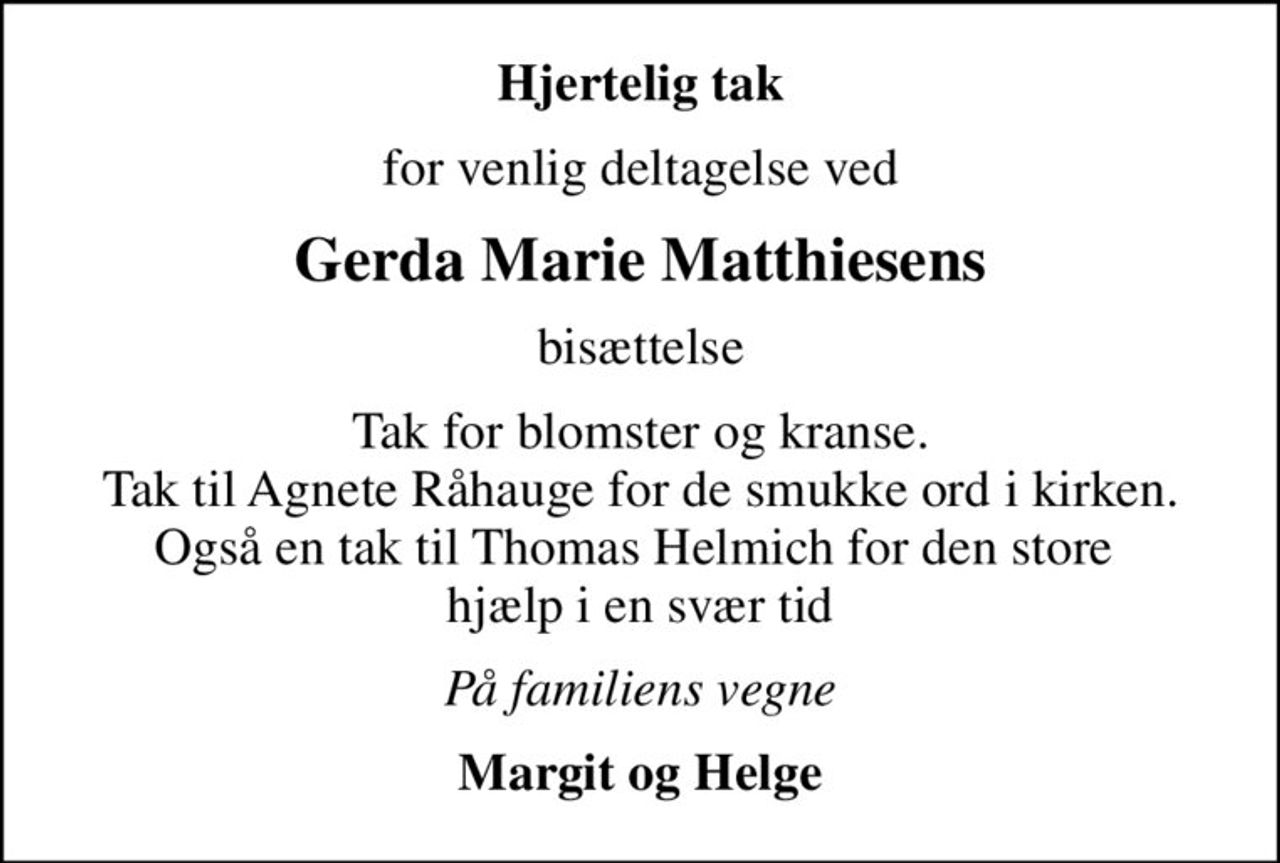 Hjertelig tak
for venlig deltagelse ved
Gerda Marie Matthiesens
bisættelse
Tak for blomster og kranse. Tak til Agnete Råhauge for de smukke ord i kirken. Også en tak til Thomas Helmich for den store  hjælp i en svær tid
På familiens vegne
Margit og Helge