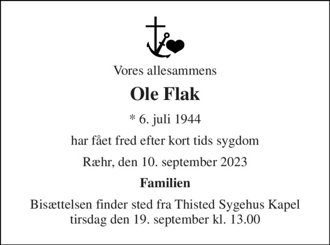 Vores allesammens 
Ole Flak 
*​ 6. juli 1944 
har fået fred efter kort tids sygdom 
Ræhr, den 10. september 2023 
Familien 
Bisættelsen finder sted fra Thisted Sygehus Kapel tirsdag den 19. september kl. 13.00